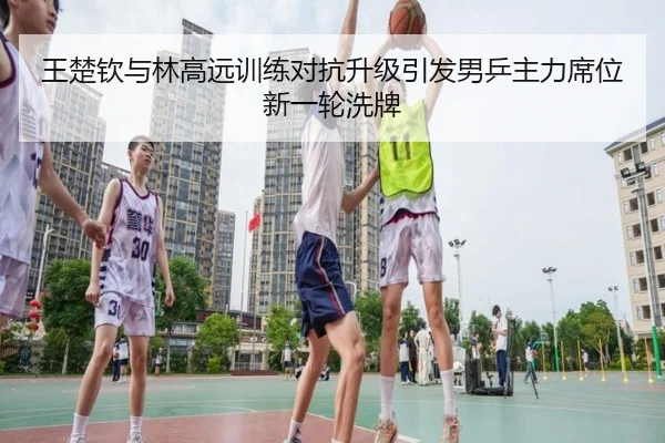 王楚钦与林高远训练对抗升级引发男乒主力席位新一轮洗牌